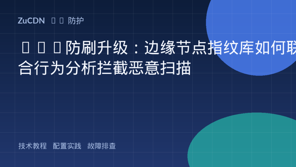 CDN防刷升级：边缘节点指纹库如何联合行为分析拦截恶意扫描