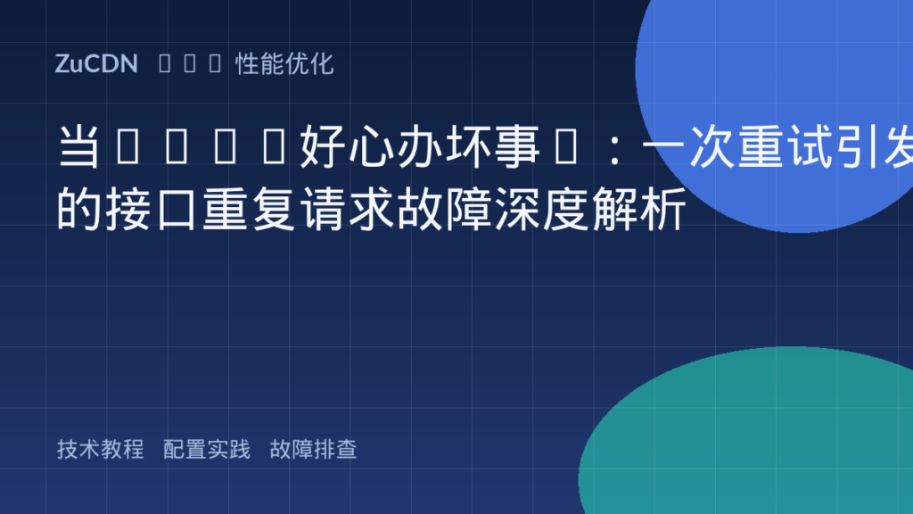 当CDN“好心办坏事”:一次重试引发的接口重复请求故障深度解析