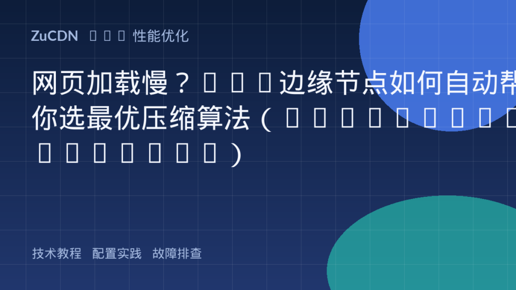网页加载慢?CDN边缘节点如何自动帮你选最优压缩算法(Gzip/Brotli/Zstd)