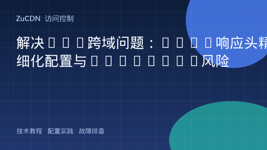 解决Web跨域问题:CORS响应头精细化配置与Security风险