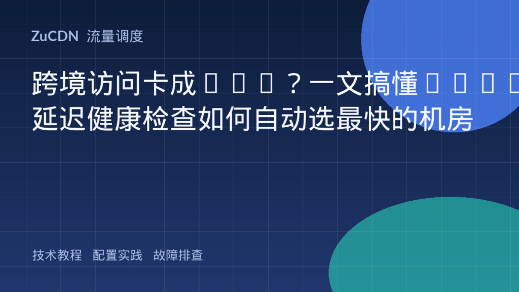跨境访问卡成PPT？一文搞懂GSLB延迟健康检查如何自动选最快的机房