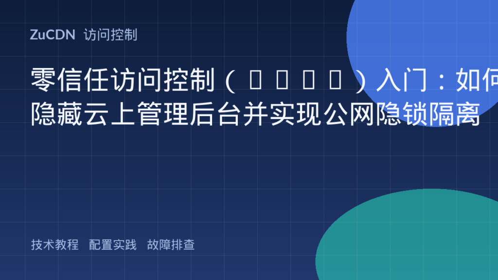零信任访问控制(ZTNA)入门:如何隐藏云上管理后台并实现公网隐锁隔离
